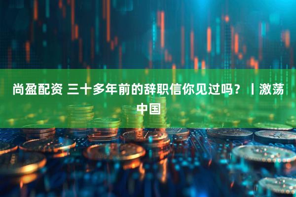 尚盈配资 三十多年前的辞职信你见过吗？丨激荡中国