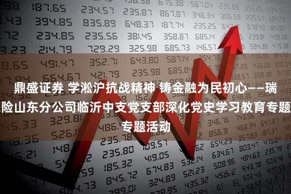 鼎盛证券 学淞沪抗战精神 铸金融为民初心——瑞众保险山东分公司临沂中支党支部深化党史学习教育专题活动