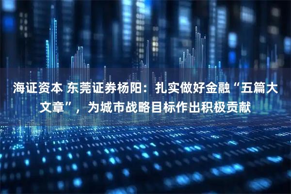 海证资本 东莞证券杨阳：扎实做好金融“五篇大文章”，为城市战略目标作出积极贡献
