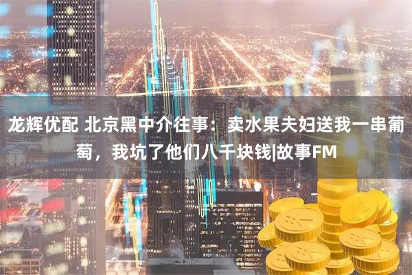 龙辉优配 北京黑中介往事：卖水果夫妇送我一串葡萄，我坑了他们八千块钱|故事FM