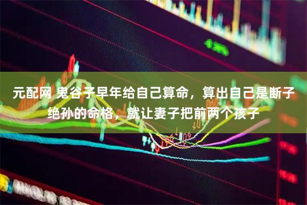 元配网 鬼谷子早年给自己算命，算出自己是断子绝孙的命格，就让妻子把前两个孩子
