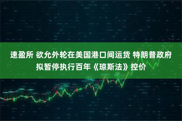 速盈所 欲允外轮在美国港口间运货 特朗普政府拟暂停执行百年《琼斯法》控价
