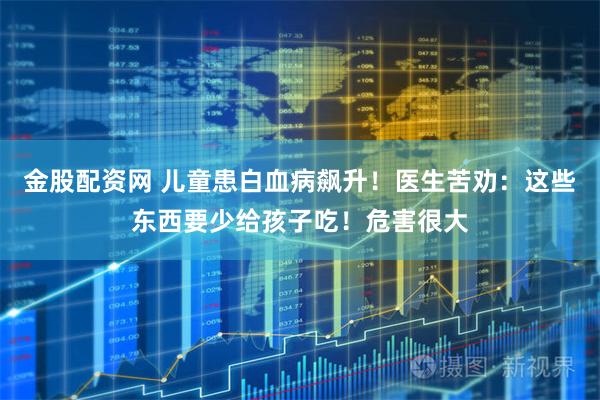 金股配资网 儿童患白血病飙升！医生苦劝：这些东西要少给孩子吃！危害很大