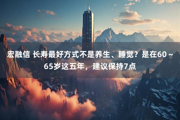 宏融信 长寿最好方式不是养生、睡觉？是在60～65岁这五年，建议保持7点