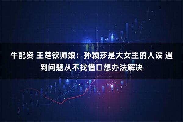 牛配资 王楚钦师娘：孙颖莎是大女主的人设 遇到问题从不找借口想办法解决
