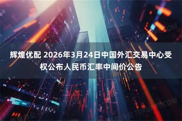 辉煌优配 2026年3月24日中国外汇交易中心受权公布人民币汇率中间价公告