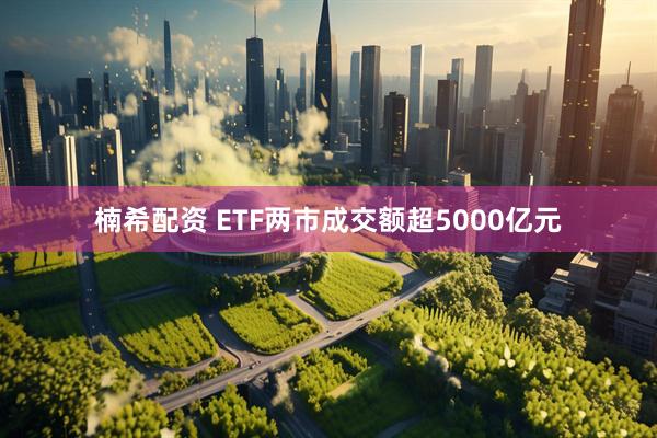 楠希配资 ETF两市成交额超5000亿元