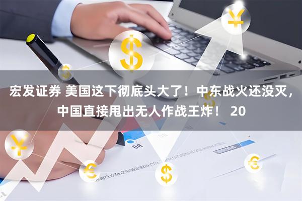 宏发证券 美国这下彻底头大了！中东战火还没灭，中国直接甩出无人作战王炸！ 20