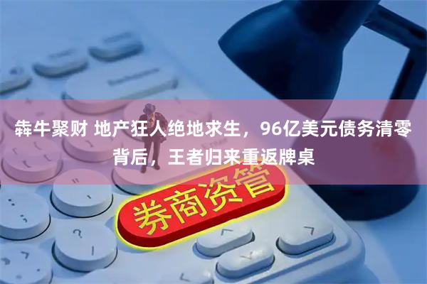 犇牛聚财 地产狂人绝地求生，96亿美元债务清零背后，王者归来重返牌桌