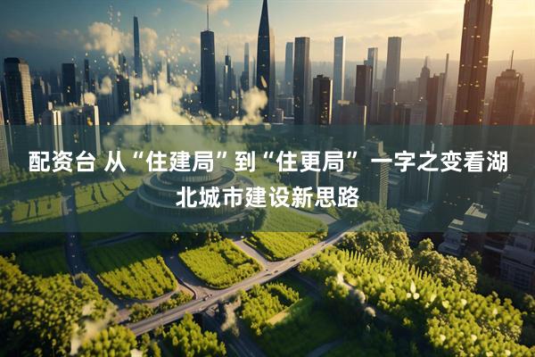 配资台 从“住建局”到“住更局” 一字之变看湖北城市建设新思路