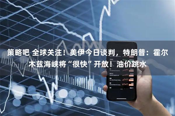 策略吧 全球关注！美伊今日谈判，特朗普：霍尔木兹海峡将“很快”开放！油价跳水